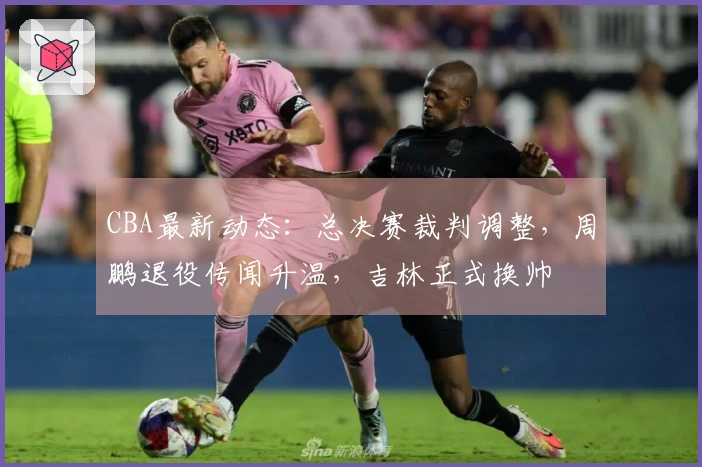 CBA最新动态：总决赛裁判调整，周鹏退役传闻升温，吉林正式换帅