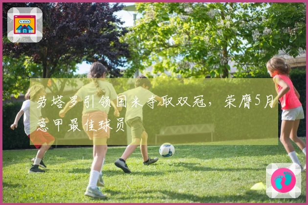 劳塔罗引领国米夺取双冠，荣膺5月意甲最佳球员