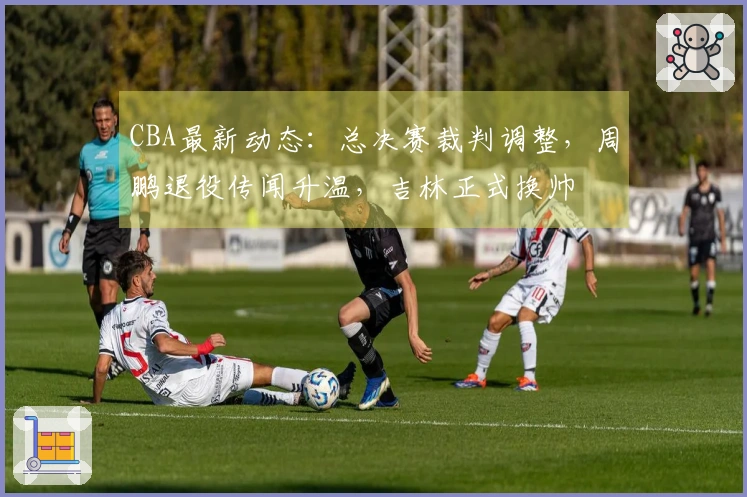 CBA最新动态：总决赛裁判调整，周鹏退役传闻升温，吉林正式换帅
